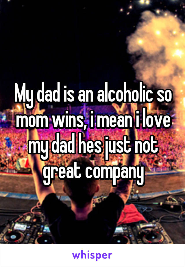 My dad is an alcoholic so mom wins, i mean i love my dad hes just not great company