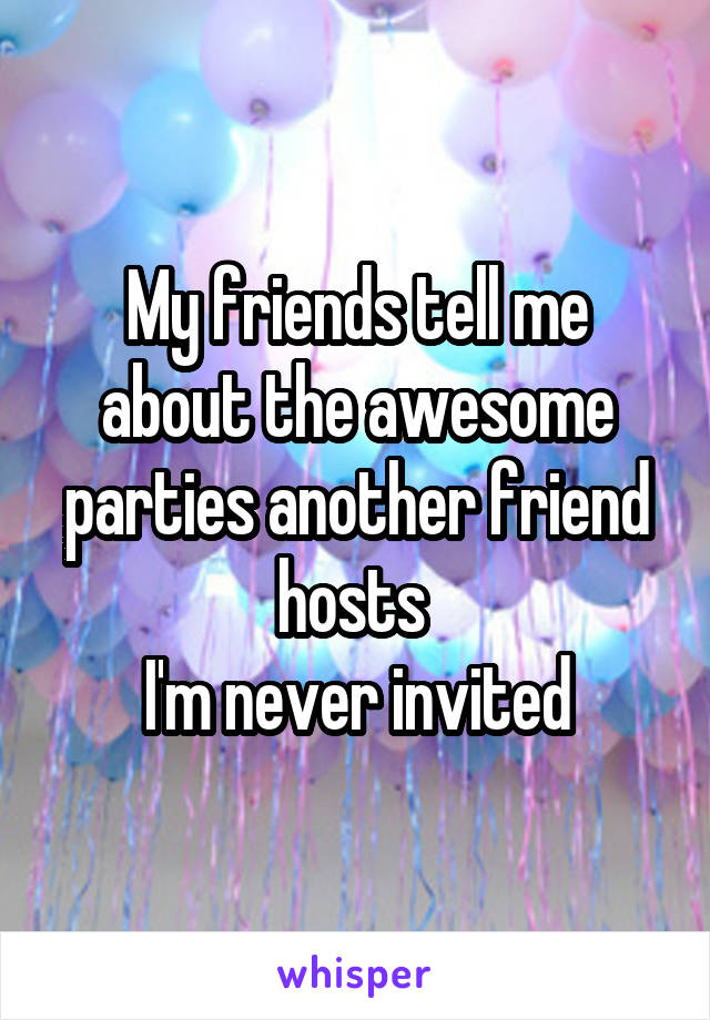 My friends tell me about the awesome parties another friend hosts 
I'm never invited