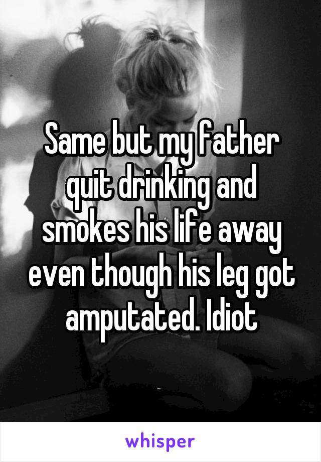 Same but my father quit drinking and smokes his life away even though his leg got amputated. Idiot