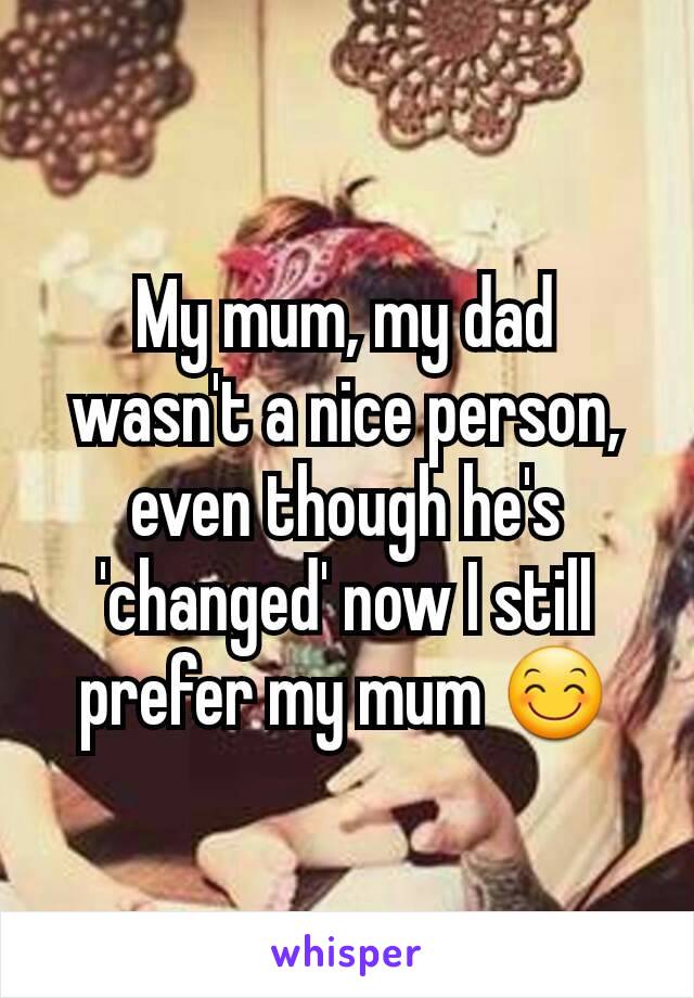 My mum, my dad wasn't a nice person, even though he's 'changed' now I still prefer my mum 😊