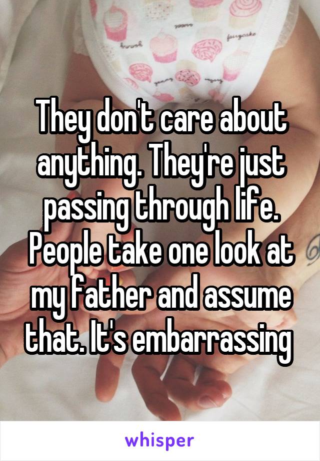 They don't care about anything. They're just passing through life. People take one look at my father and assume that. It's embarrassing 