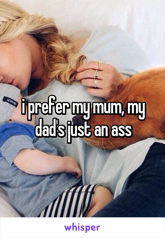 i prefer my mum, my dad's just an ass