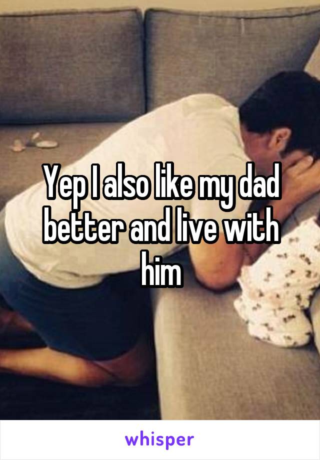 Yep I also like my dad better and live with him