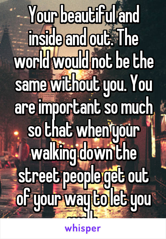 Your beautiful and inside and out. The world would not be the same without you. You are important so much so that when your walking down the street people get out of your way to let you walk.