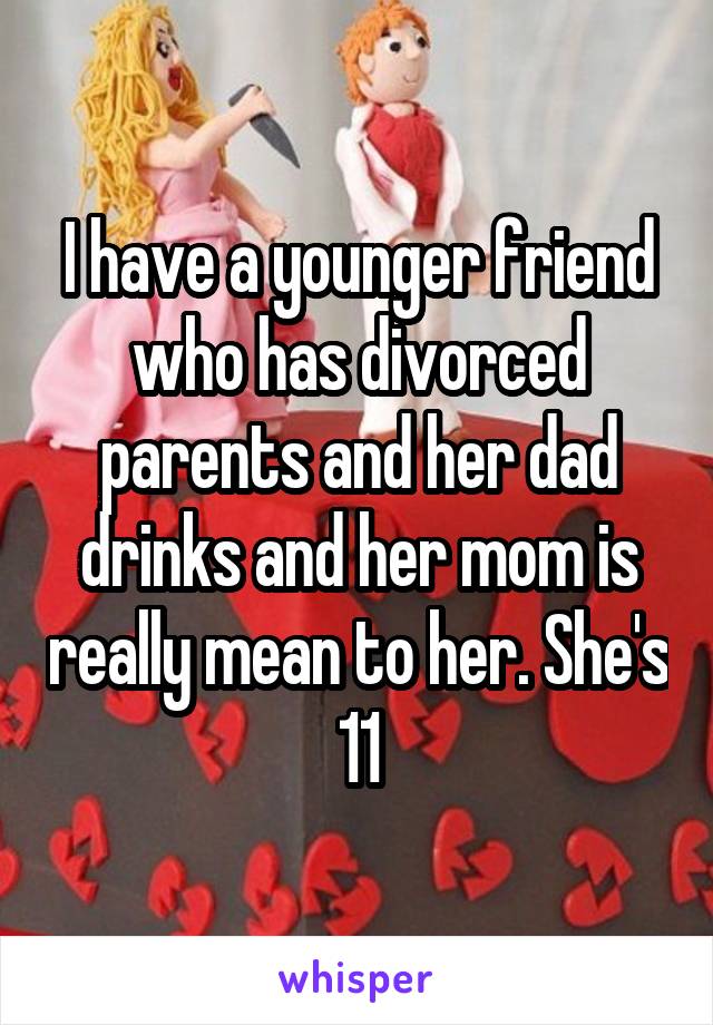 I have a younger friend who has divorced parents and her dad drinks and her mom is really mean to her. She's 11