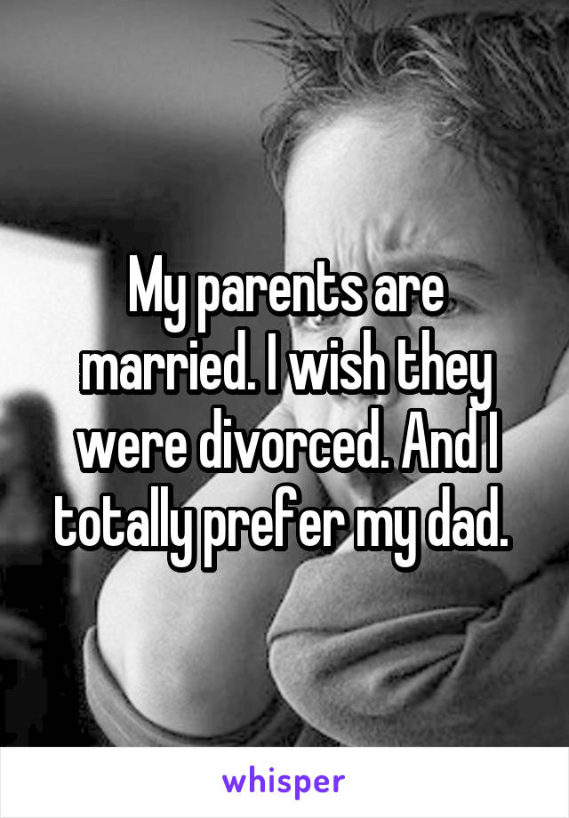 My parents are married. I wish they were divorced. And I totally prefer my dad. 