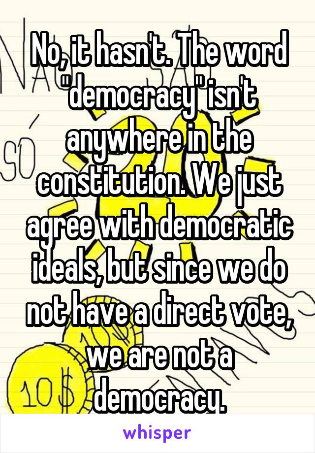 No, it hasn't. The word "democracy" isn't anywhere in the constitution. We just agree with democratic ideals, but since we do not have a direct vote, we are not a democracy.