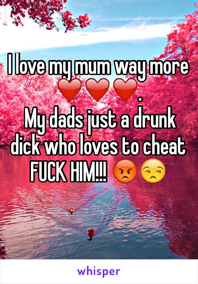 I love my mum way more ❤️❤️❤️. 
 My dads just a drunk dick who loves to cheat FUCK HIM!!! 😡😒