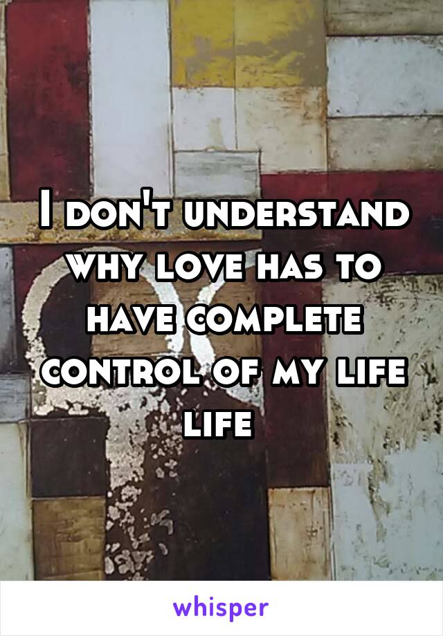 I don't understand why love has to have complete control of my life life 