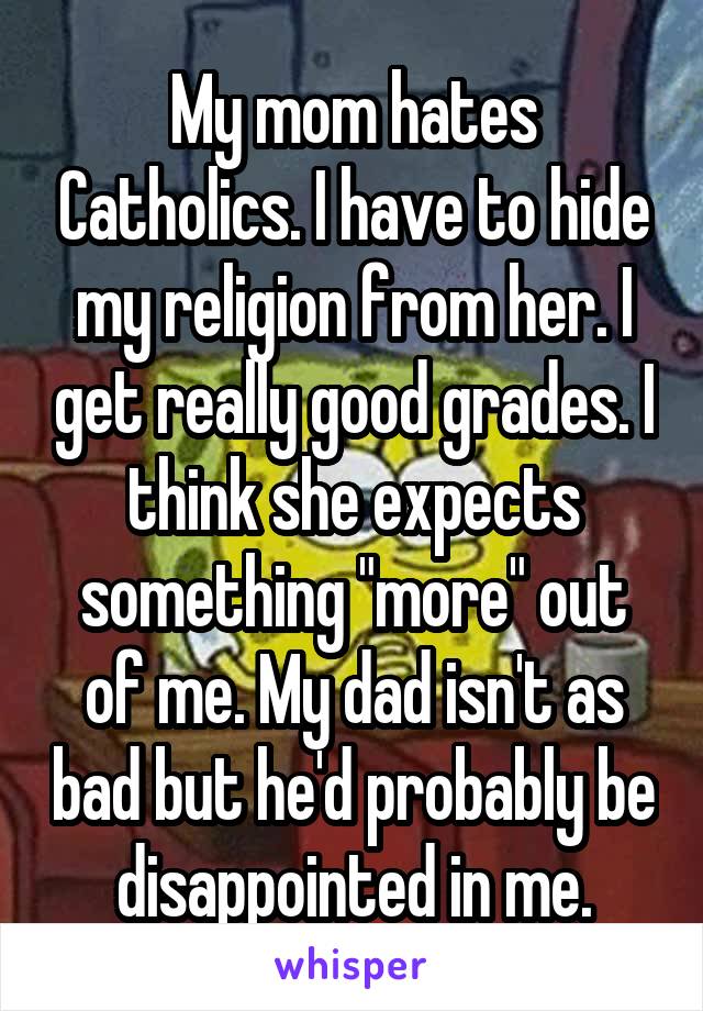 My mom hates Catholics. I have to hide my religion from her. I get really good grades. I think she expects something "more" out of me. My dad isn't as bad but he'd probably be disappointed in me.