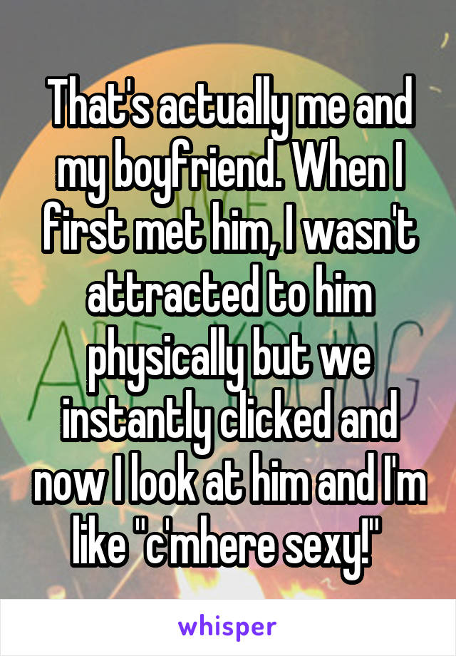 That's actually me and my boyfriend. When I first met him, I wasn't attracted to him physically but we instantly clicked and now I look at him and I'm like "c'mhere sexy!" 