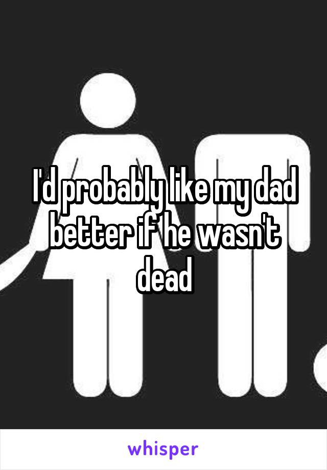 I'd probably like my dad better if he wasn't dead