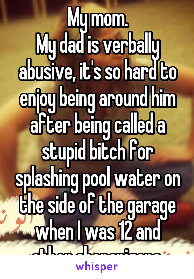 My mom.
My dad is verbally abusive, it's so hard to enjoy being around him after being called a stupid bitch for splashing pool water on the side of the garage when I was 12 and other shenanigans.