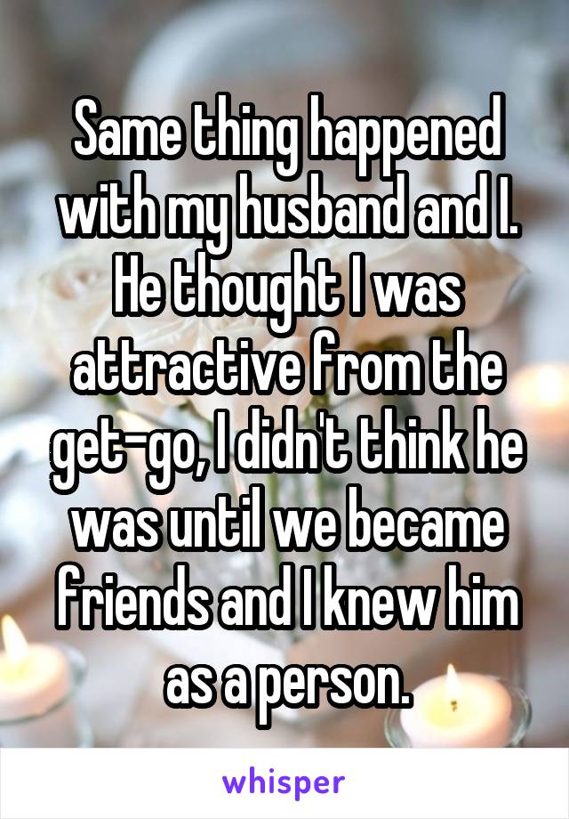 Same thing happened with my husband and I. He thought I was attractive from the get-go, I didn't think he was until we became friends and I knew him as a person.