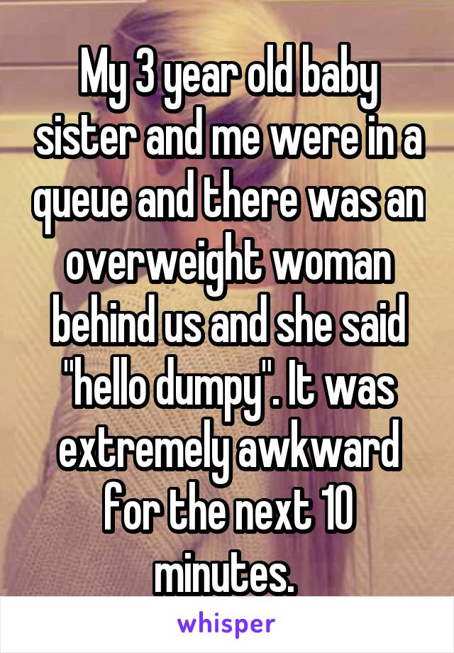 My 3 year old baby sister and me were in a queue and there was an overweight woman behind us and she said "hello dumpy". It was extremely awkward for the next 10 minutes. 