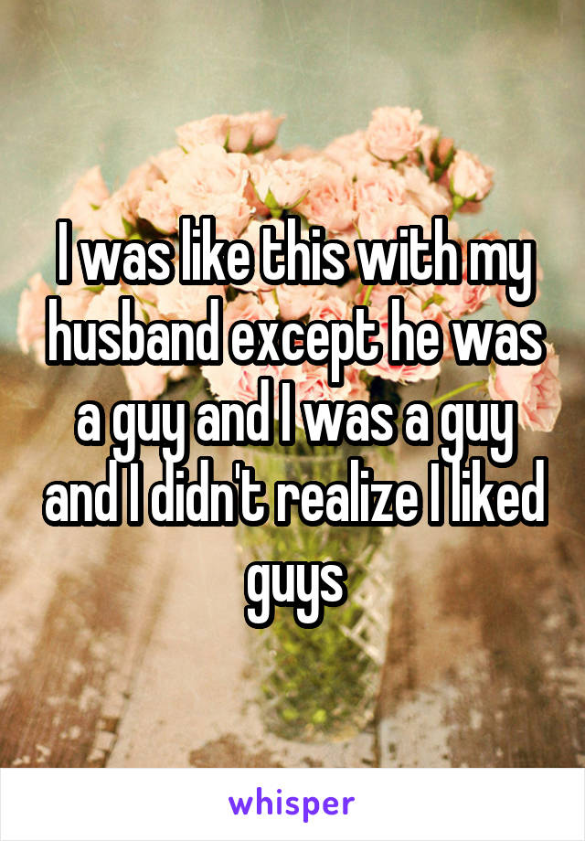 I was like this with my husband except he was a guy and I was a guy and I didn't realize I liked guys