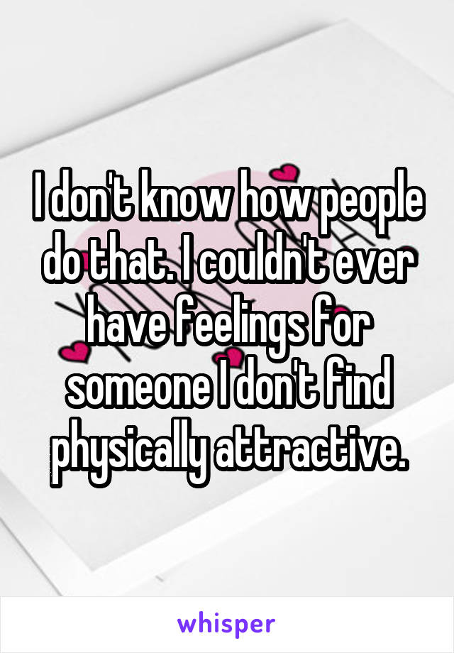 I don't know how people do that. I couldn't ever have feelings for someone I don't find physically attractive.