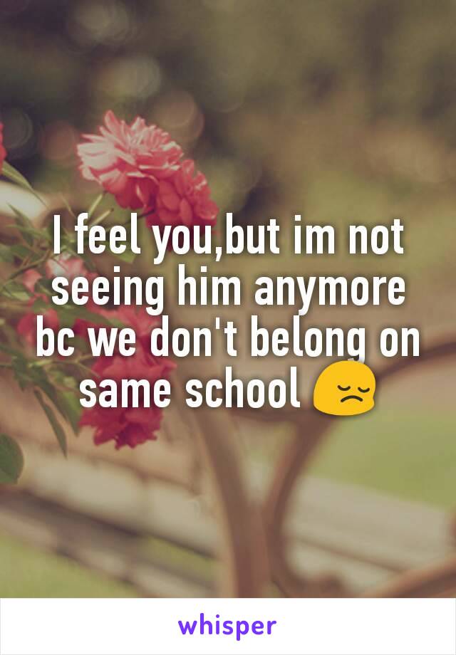 I feel you,but im not seeing him anymore bc we don't belong on same school 😔