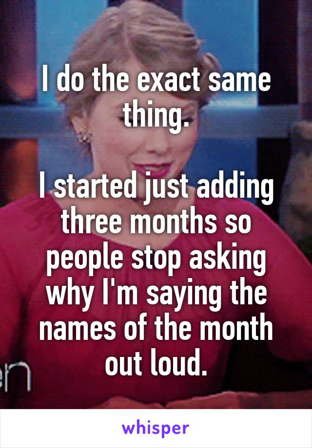 I do the exact same thing.

I started just adding three months so people stop asking why I'm saying the names of the month out loud.