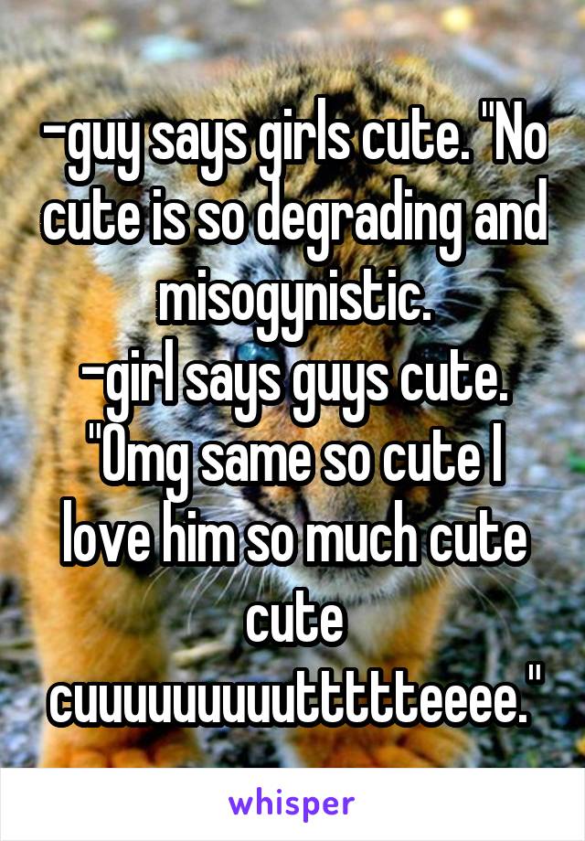 -guy says girls cute. "No cute is so degrading and misogynistic.
-girl says guys cute. "Omg same so cute I love him so much cute cute cuuuuuuuuuttttteeee."