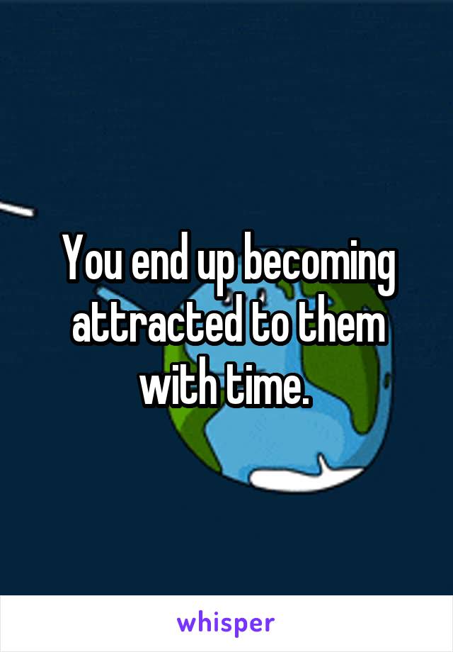 You end up becoming attracted to them with time. 