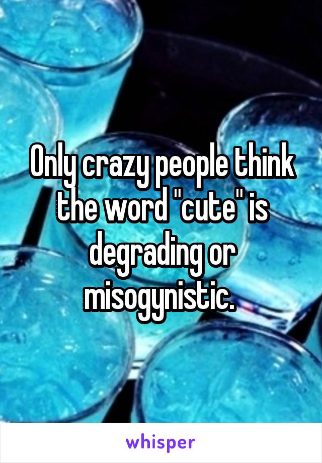 Only crazy people think the word "cute" is degrading or misogynistic. 