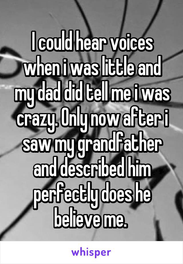 I could hear voices when i was little and my dad did tell me i was crazy. Only now after i saw my grandfather and described him perfectly does he believe me. 