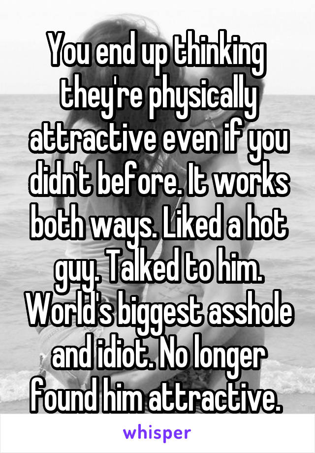 You end up thinking  they're physically attractive even if you didn't before. It works both ways. Liked a hot guy. Talked to him. World's biggest asshole and idiot. No longer found him attractive. 