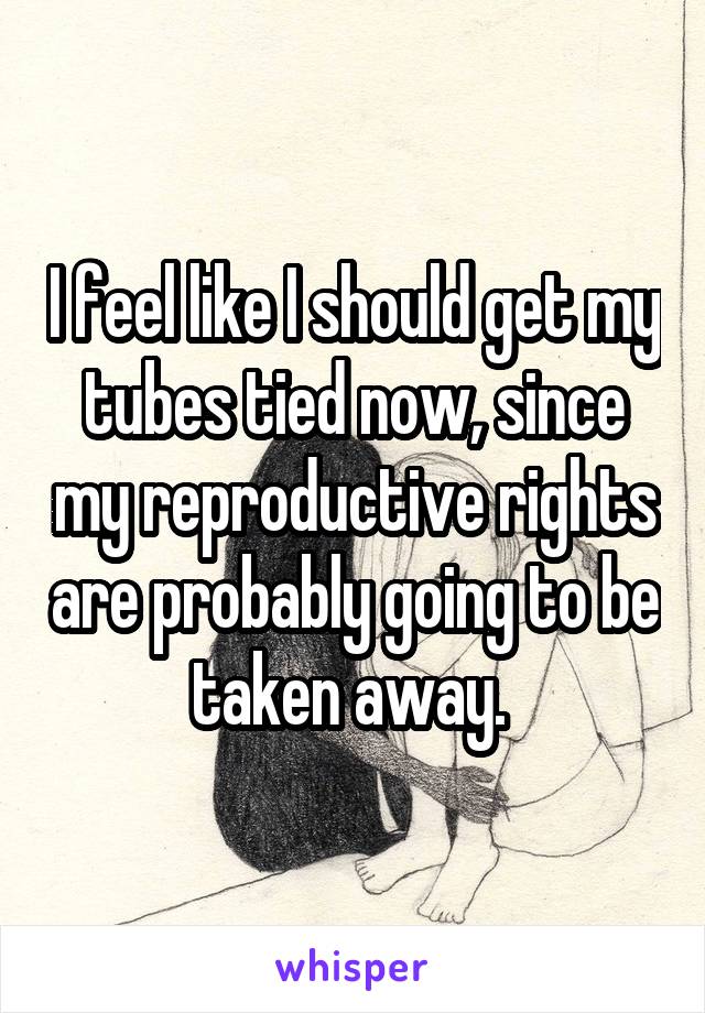 I feel like I should get my tubes tied now, since my reproductive rights are probably going to be taken away. 