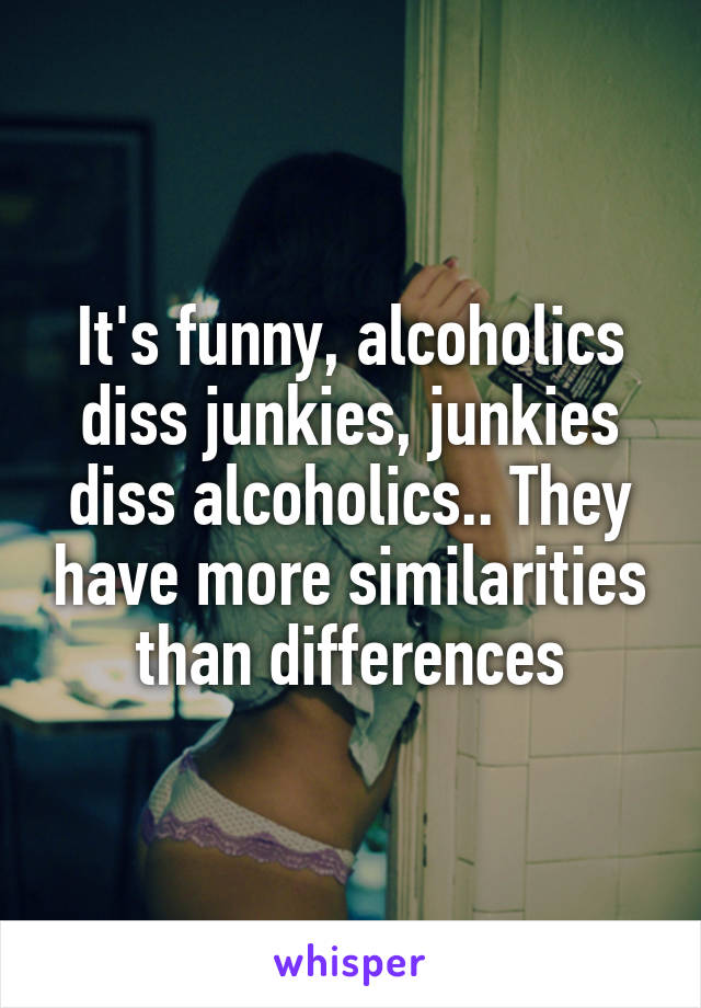 It's funny, alcoholics diss junkies, junkies diss alcoholics.. They have more similarities than differences