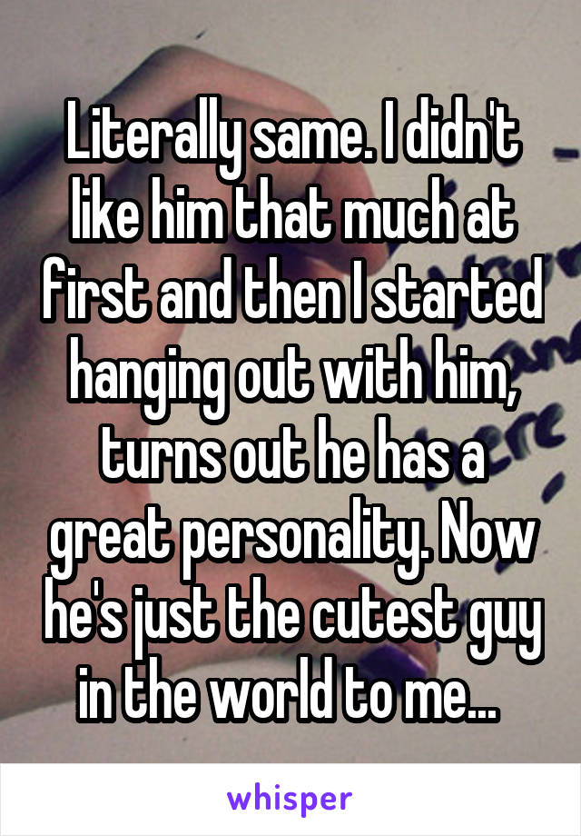 Literally same. I didn't like him that much at first and then I started hanging out with him, turns out he has a great personality. Now he's just the cutest guy in the world to me... 