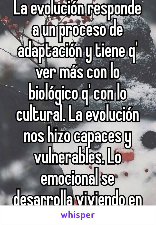 La evolución responde a un proceso de adaptación y tiene q' ver más con lo biológico q' con lo cultural. La evolución nos hizo capaces y vulnerables. Lo emocional se desarrolla viviendo en sociedad.