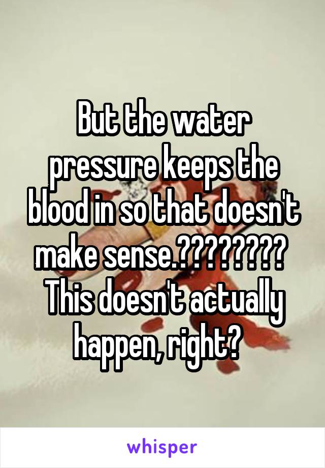 But the water pressure keeps the blood in so that doesn't make sense.????????  This doesn't actually happen, right?  