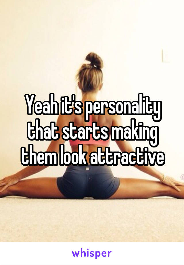 Yeah it's personality that starts making them look attractive