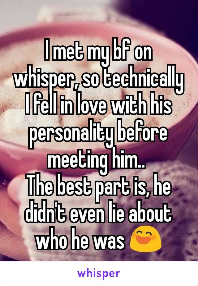 I met my bf on whisper, so technically I fell in love with his personality before meeting him.. 
The best part is, he didn't even lie about who he was 😄