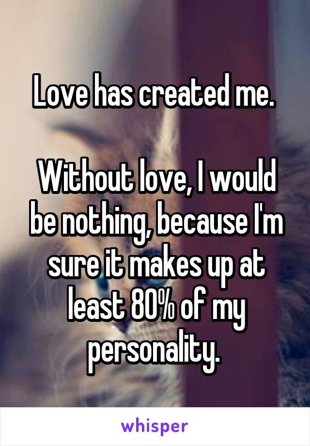 Love has created me. 

Without love, I would be nothing, because I'm sure it makes up at least 80% of my personality. 