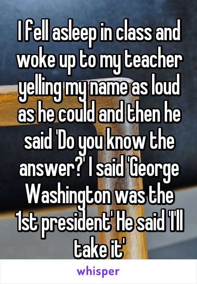 I fell asleep in class and woke up to my teacher yelling my name as loud as he could and then he said 'Do you know the answer?' I said 'George Washington was the 1st president' He said 'I'll take it'