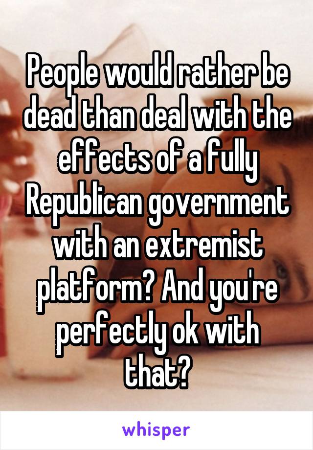 People would rather be dead than deal with the effects of a fully Republican government with an extremist platform? And you're perfectly ok with that?