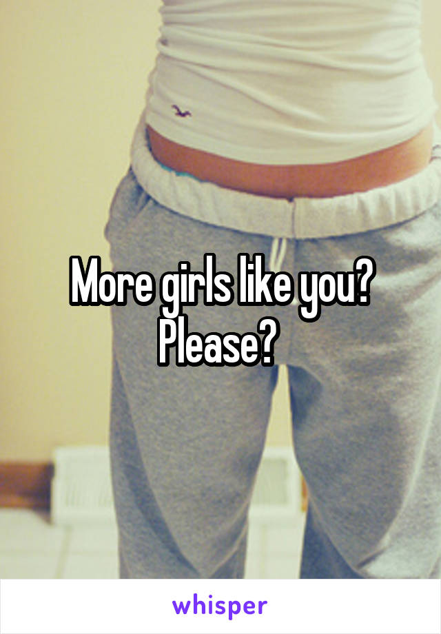 More girls like you?
Please? 