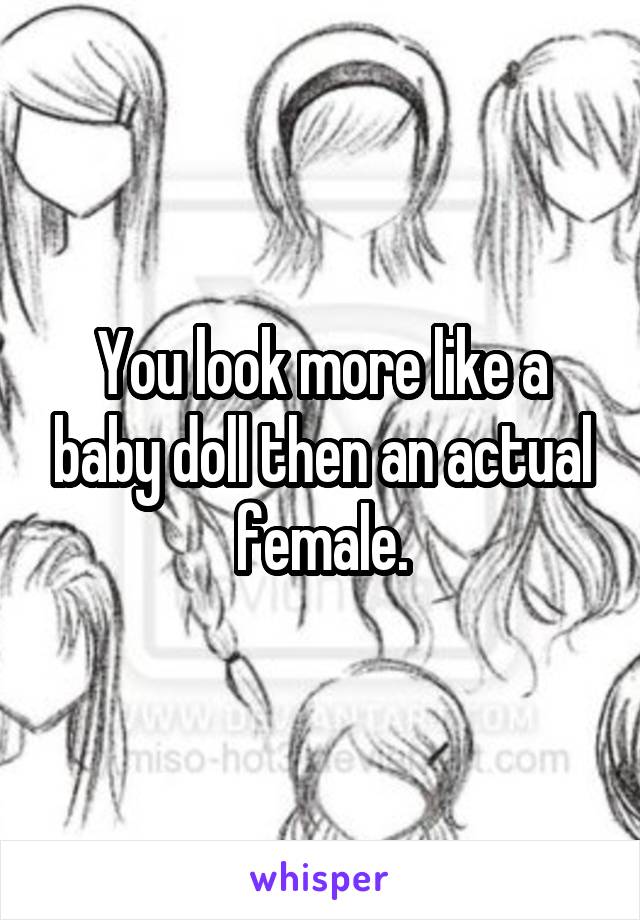 You look more like a baby doll then an actual female.
