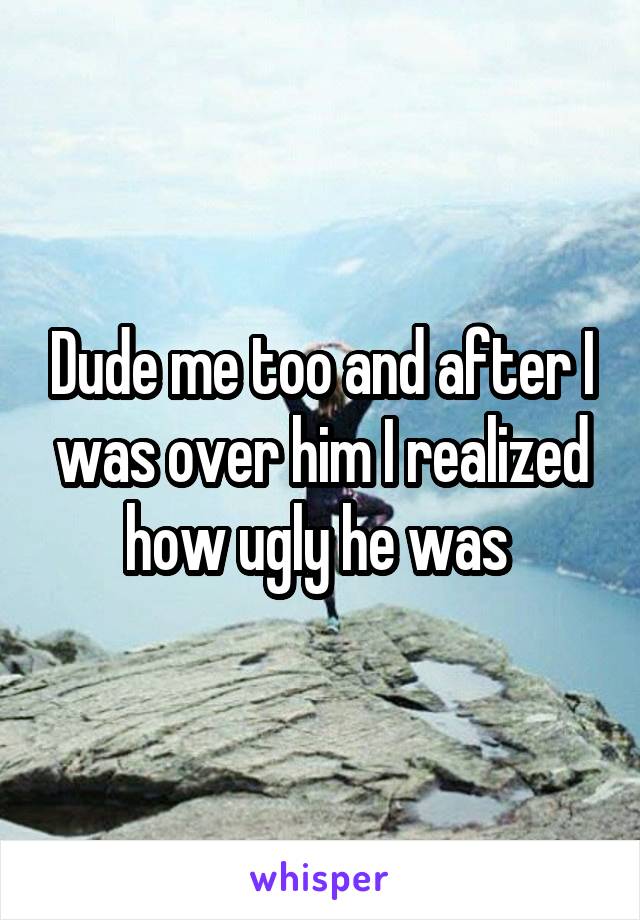 Dude me too and after I was over him I realized how ugly he was 