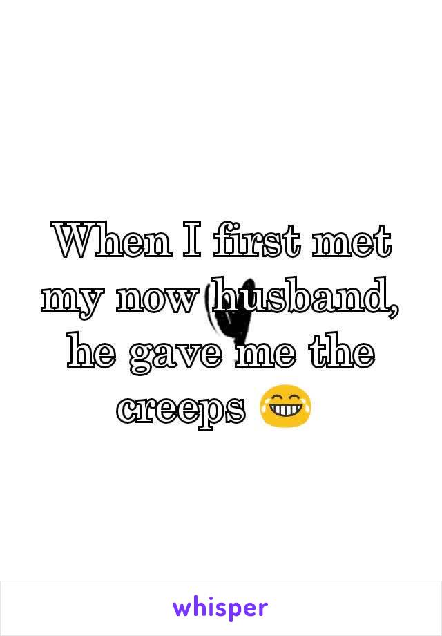 When I first met my now husband, he gave me the creeps 😂 