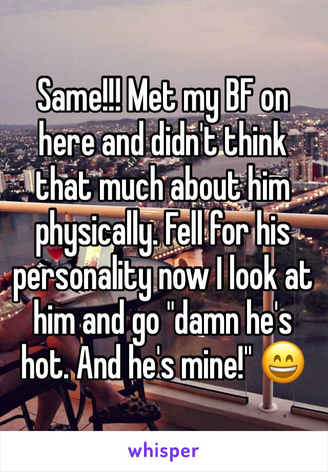 Same!!! Met my BF on here and didn't think that much about him physically. Fell for his personality now I look at him and go "damn he's hot. And he's mine!" 😄