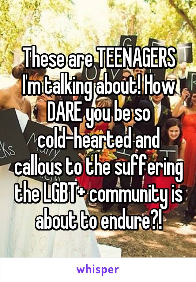 These are TEENAGERS I'm talking about! How DARE you be so cold-hearted and callous to the suffering the LGBT+ community is about to endure?!