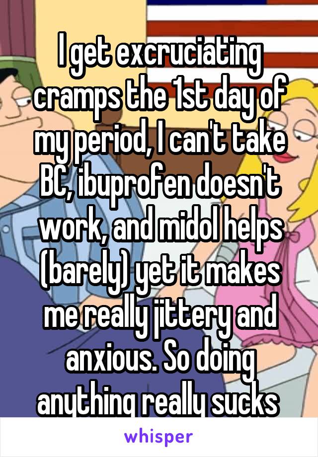 I get excruciating cramps the 1st day of my period, I can't take BC, ibuprofen doesn't work, and midol helps (barely) yet it makes me really jittery and anxious. So doing anything really sucks 
