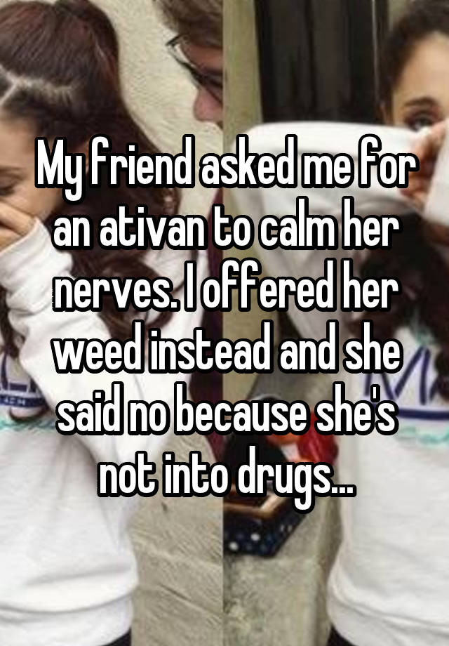 My friend asked me for an ativan to calm her nerves. I offered her weed instead and she said no because she's not into drugs...