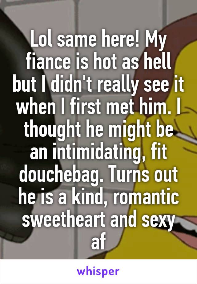 Lol same here! My fiance is hot as hell but I didn't really see it when I first met him. I thought he might be an intimidating, fit douchebag. Turns out he is a kind, romantic sweetheart and sexy af