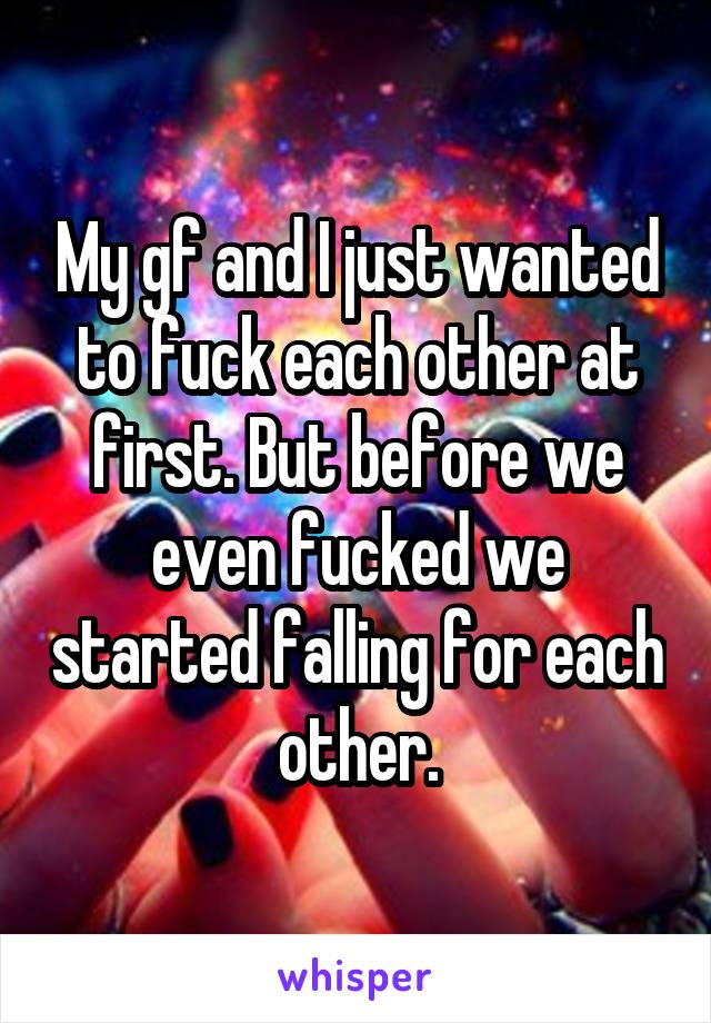 My gf and I just wanted to fuck each other at first. But before we even fucked we started falling for each other.