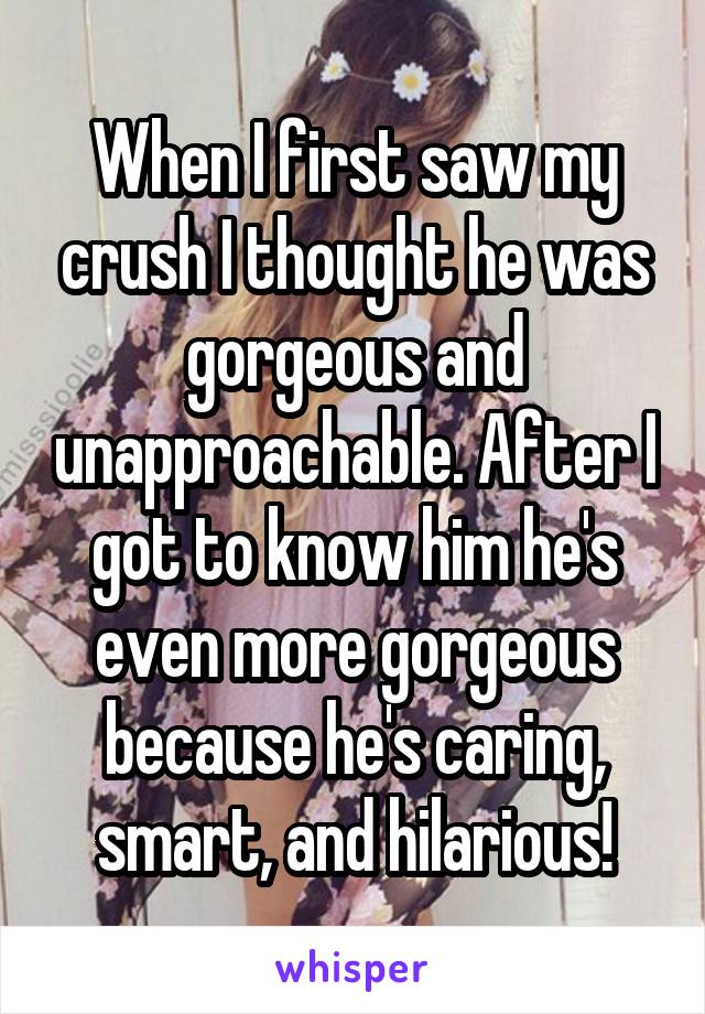 When I first saw my crush I thought he was gorgeous and unapproachable. After I got to know him he's even more gorgeous because he's caring, smart, and hilarious!