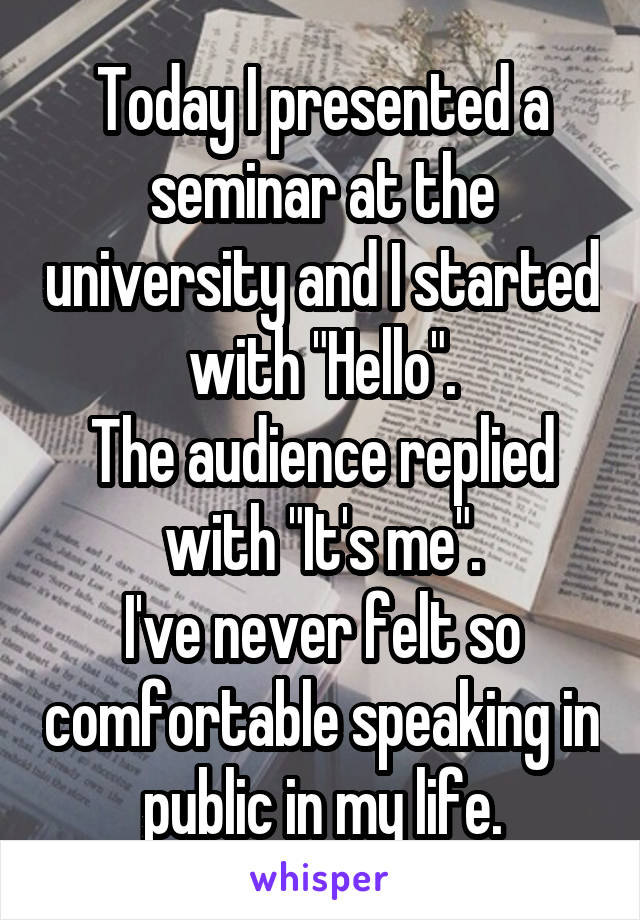 Today I presented a seminar at the university and I started with "Hello".
The audience replied with "It's me".
I've never felt so comfortable speaking in public in my life.